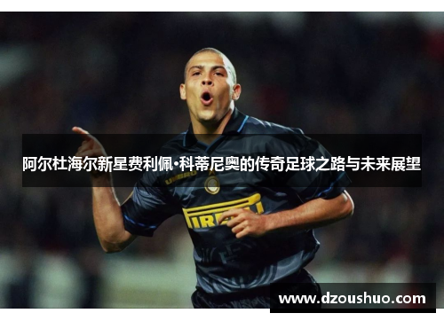 阿尔杜海尔新星费利佩·科蒂尼奥的传奇足球之路与未来展望