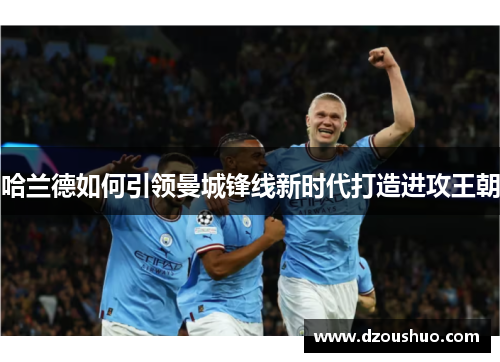 哈兰德如何引领曼城锋线新时代打造进攻王朝